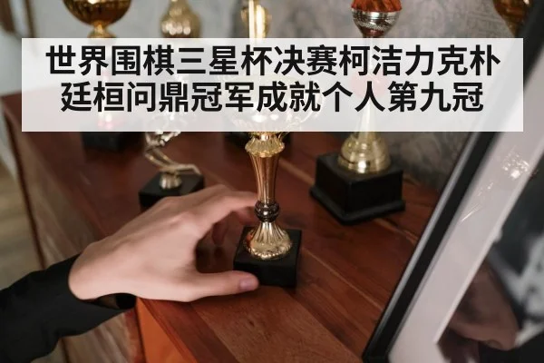 世界围棋三星杯决赛柯洁力克朴廷桓问鼎冠军成就个人第九冠